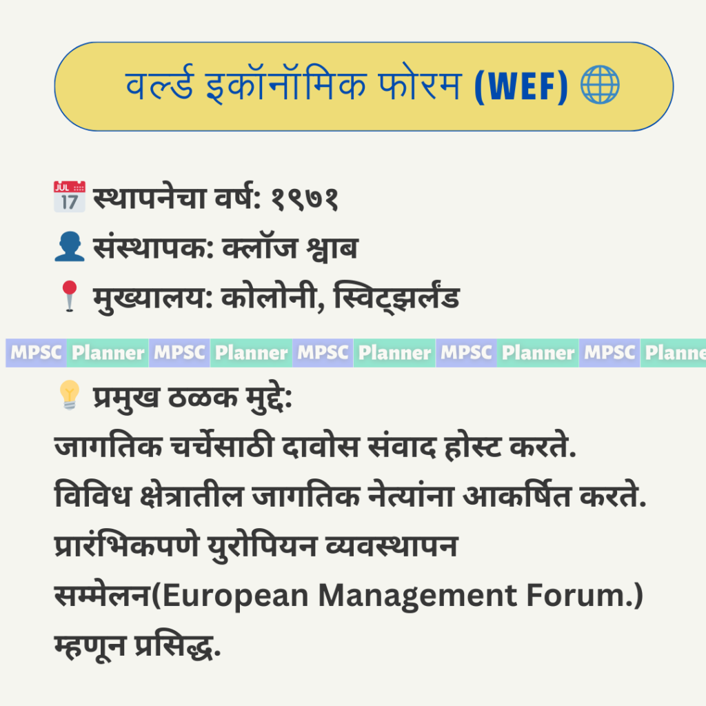 वर्ल्ड इकॉनॉमिक फोरम (WEF) 🌐 📅 स्थापनेचा वर्ष: १९७१ 👤 संस्थापक: क्लॉज श्वाब 📍 मुख्यालय: कोलोनी, स्विट्झर्लंड 💡 प्रमुख ठळक मुद्दे: जागतिक चर्चेसाठी दावोस संवाद होस्ट करते. विविध क्षेत्रातील जागतिक नेत्यांना आकर्षित करते. प्रारंभिकपणे युरोपियन व्यवस्थापन सम्मेलन(European Management Forum.) म्हणून प्रसिद्ध.